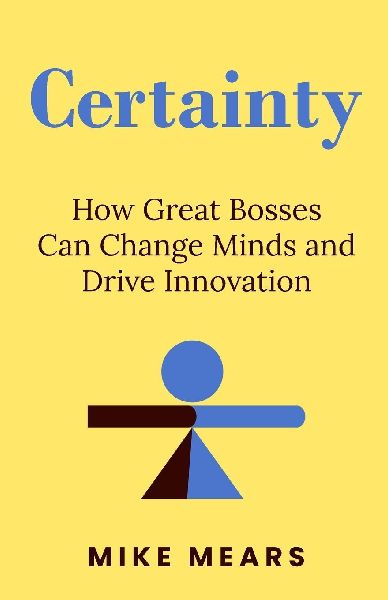 Certainty: How Great Bosses Can Change Minds and Drive Innovation