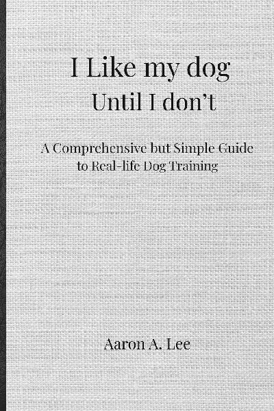I like my dog until I don't: A Comprehensive but Simple Guide to Real-Life Dog Training