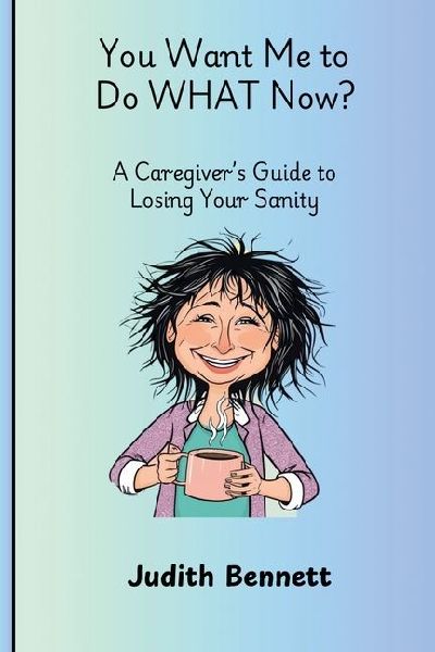 You Want me to do WHAT Now? - A Caregivers Guide to Losing Your Sanity
