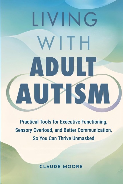Living with Adult Autism: Practical Tools for Executive Functioning, Sensory Overload, and Better Communication, so You Can Thrive Unmasked
