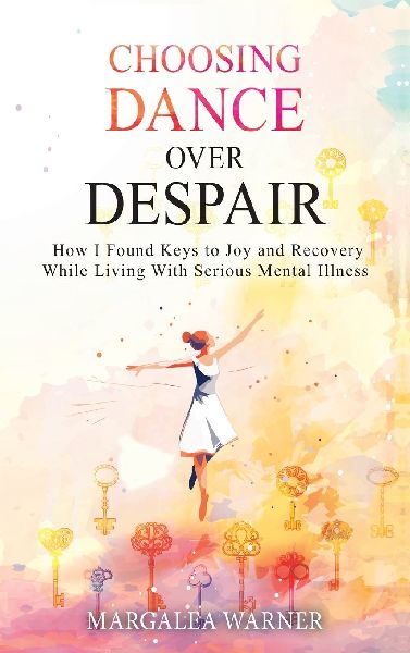 Choosing Dance Over Despair: How I Found Keys to Joy and Recovery While Living With Serious Mental Illness: How I Found Keys to Joy and Recovery While Living With Serious Mental Illness