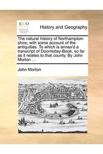 The natural history of Northampton-shire; with some account of the antiquities. To which is annex'd a transcript of Doomsday-Book, so far as it relates to that county. By John Morton ...
