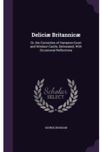 Deliciæ Britannicæ: Or, the Curiosities of Hampton-Court and Windsor-Castle, Delineated; With Occasional Reflections