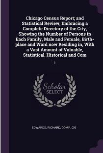 Chicago Census Report; and Statistical Review, Embracing a Complete Directory of the City, Showing the Number of Persons in Each Family, Male and Female, Birth-place and Ward now Residing in, With a Vast Amount of Valuable, Statistical, Historical and Com
