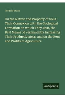 On the Nature and Property of Soils : Their Connexion with the Geological Formation on which They Rest, the Best Means of Permanently Increasing Their Productiveness, and on the Rent and Profits of Agriculture